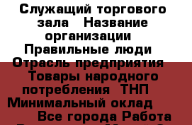 Служащий торгового зала › Название организации ­ Правильные люди › Отрасль предприятия ­ Товары народного потребления (ТНП) › Минимальный оклад ­ 30 000 - Все города Работа » Вакансии   . Марий Эл респ.,Йошкар-Ола г.